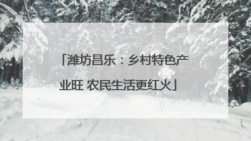 潍坊昌乐：乡村特色产业旺 农民生活更红火