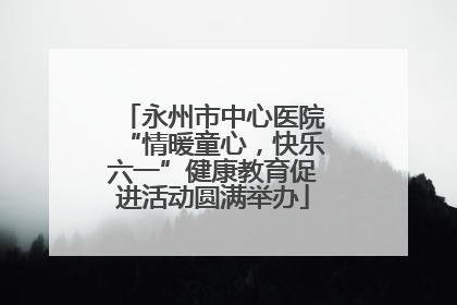 永州市中心医院“情暖童心，快乐六一”健康教育促进活动圆满举办