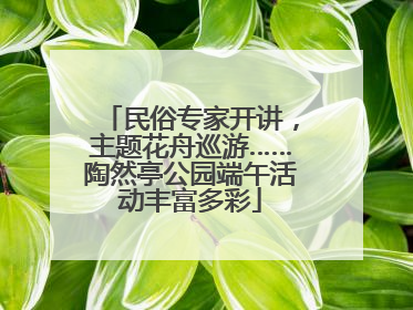 民俗专家开讲，主题花舟巡游……陶然亭公园端午活动丰富多彩