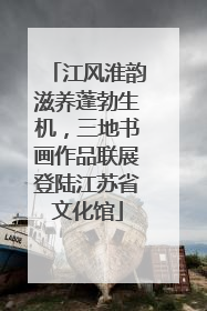 江风淮韵滋养蓬勃生机，三地书画作品联展登陆江苏省文化馆