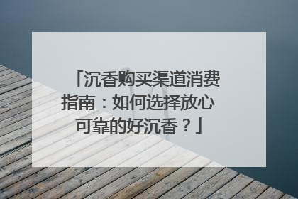 沉香购买渠道消费指南：如何选择放心可靠的好沉香？