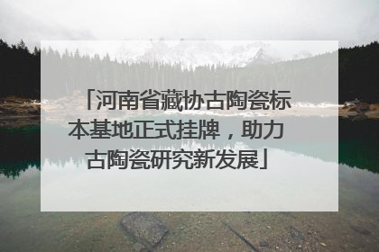 河南省藏协古陶瓷标本基地正式挂牌，助力古陶瓷研究新发展