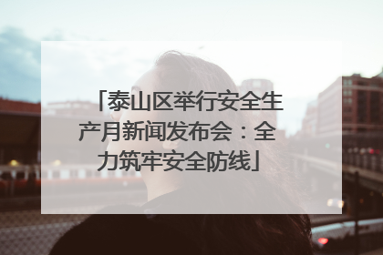 泰山区举行安全生产月新闻发布会：全力筑牢安全防线