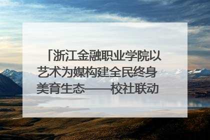 浙江金融职业学院以艺术为媒构建全民终身美育生态——校社联动共谱美育新篇章