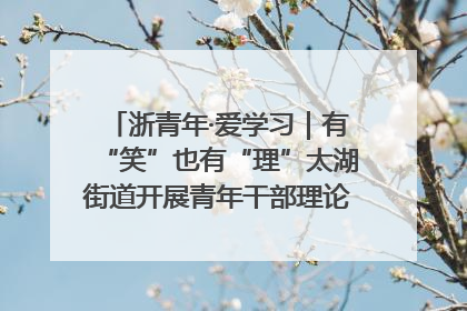 浙青年·爱学习｜有“笑”也有“理”太湖街道开展青年干部理论宣讲“开放麦”
