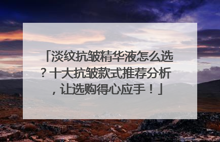 淡纹抗皱精华液怎么选？十大抗皱款式推荐分析，让选购得心应手！