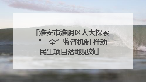 淮安市淮阴区人大探索“三全”监督机制 推动民生项目落地见效