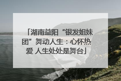 湖南益阳“银发姐妹团”舞动人生：心怀热爱 人生处处是舞台