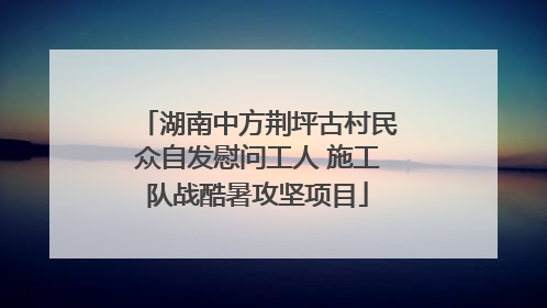 湖南中方荆坪古村民众自发慰问工人 施工队战酷暑攻坚项目
