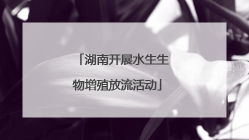 湖南开展水生生物增殖放流活动