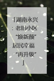 湖南永兴：老旧小区“焕新颜” 居民幸福“再升级”