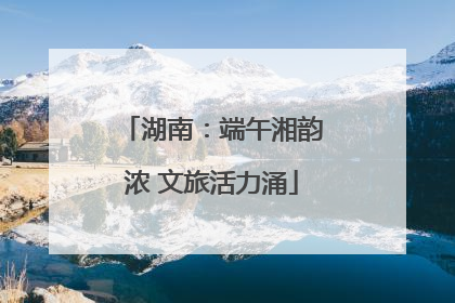湖南：端午湘韵浓 文旅活力涌
