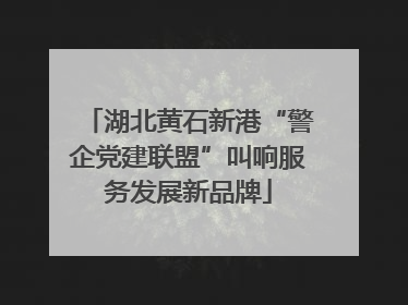 湖北黄石新港“警企党建联盟”叫响服务发展新品牌