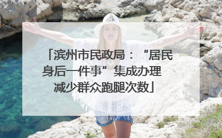 滨州市民政局：“居民身后一件事”集成办理 减少群众跑腿次数