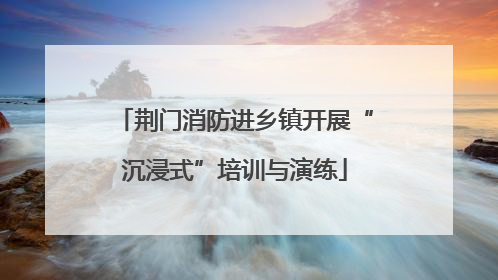 荆门消防进乡镇开展“沉浸式”培训与演练