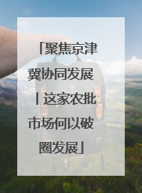 聚焦京津冀协同发展丨这家农批市场何以破圈发展