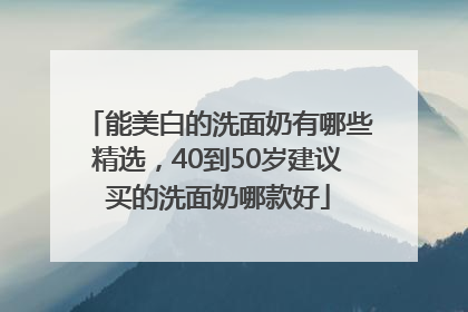 能美白的洗面奶有哪些精选，40到50岁建议买的洗面奶哪款好