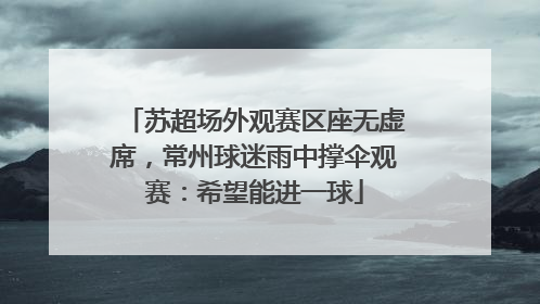 苏超场外观赛区座无虚席，常州球迷雨中撑伞观赛：希望能进一球