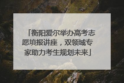 衡阳爱尔举办高考志愿填报讲座，双领域专家助力考生规划未来
