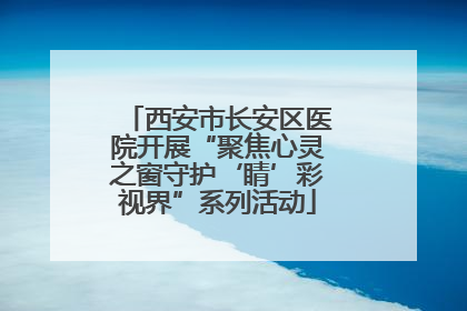 西安市长安区医院开展“聚焦心灵之窗守护‘睛’彩视界”系列活动
