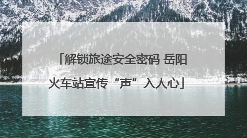 解锁旅途安全密码 岳阳火车站宣传“声”入人心