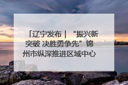 辽宁发布｜“振兴新突破 决胜勇争先”锦州市纵深推进区域中心城市建设 打造高质量发展新增长极