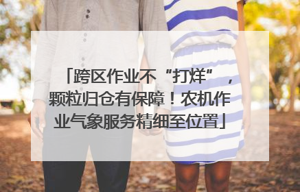 跨区作业不“打烊”，颗粒归仓有保障！农机作业气象服务精细至位置