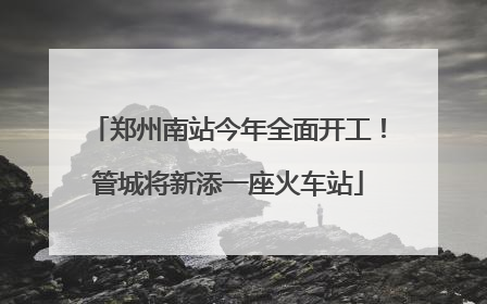 郑州南站今年全面开工！管城将新添一座火车站