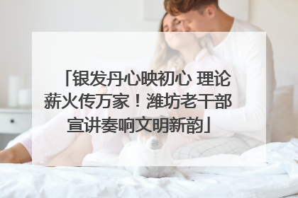 银发丹心映初心 理论薪火传万家！潍坊老干部宣讲奏响文明新韵