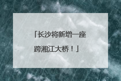 长沙将新增一座跨湘江大桥！