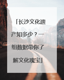 长沙文化遗产知多少？一组数据带你了解文化瑰宝