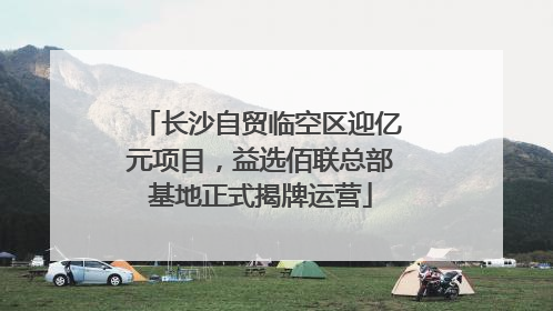 长沙自贸临空区迎亿元项目，益选佰联总部基地正式揭牌运营