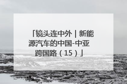 镜头连中外｜新能源汽车的中国-中亚跨国路（15）