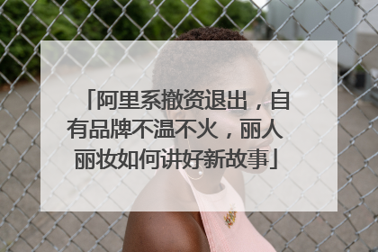 阿里系撤资退出，自有品牌不温不火，丽人丽妆如何讲好新故事