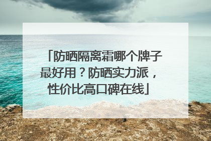 防晒隔离霜哪个牌子最好用？防晒实力派，性价比高口碑在线