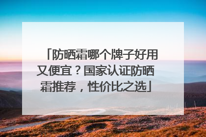 防晒霜哪个牌子好用又便宜？国家认证防晒霜推荐，性价比之选