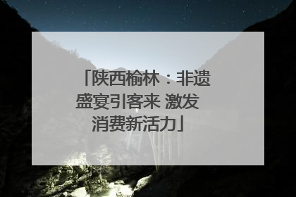 陕西榆林：非遗盛宴引客来 激发消费新活力