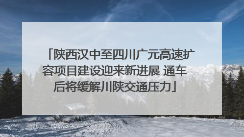 陕西汉中至四川广元高速扩容项目建设迎来新进展 通车后将缓解川陕交通压力