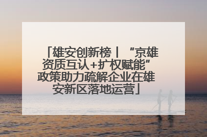 雄安创新榜丨“京雄资质互认+扩权赋能”政策助力疏解企业在雄安新区落地运营
