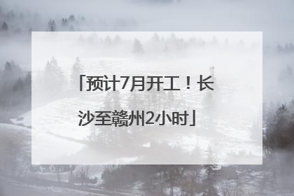 预计7月开工！长沙至赣州2小时