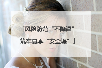 风险防范“不降温” 筑牢夏季“安全堤”