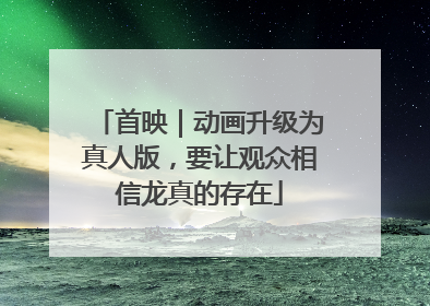 首映｜动画升级为真人版，要让观众相信龙真的存在
