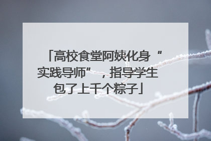 高校食堂阿姨化身“实践导师”，指导学生包了上千个粽子
