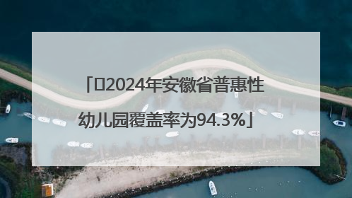 ﻿2024年安徽省普惠性幼儿园覆盖率为94.3%