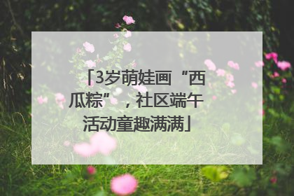 3岁萌娃画“西瓜粽”，社区端午活动童趣满满