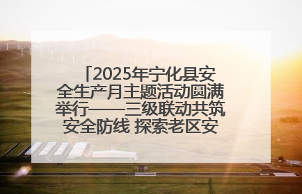 2025年宁化县安全生产月主题活动圆满举行——三级联动共筑安全防线 探索老区安全发展新路径