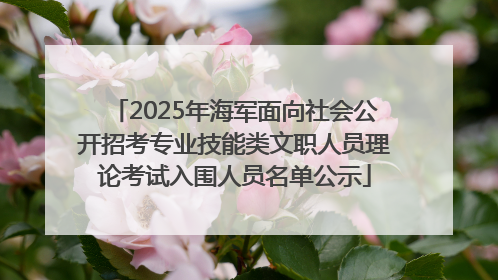 2025年海军面向社会公开招考专业技能类文职人员理论考试入围人员名单公示
