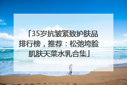 35岁抗皱紧致护肤品排行榜，推荐：松弛垮脸肌肤天菜水乳合集