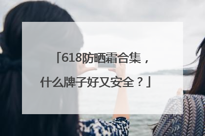 618防晒霜合集，什么牌子好又安全？
