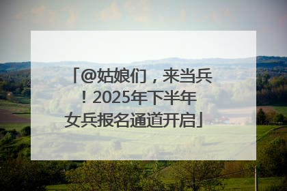 @姑娘们，来当兵！2025年下半年女兵报名通道开启